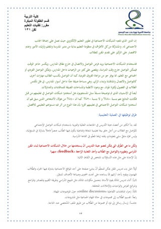 كلية التربية 
قسم الطفولة المبكرة 
مقرر: تقنيات التعليم 
تقن 131 
12 
إن الدور الذي تلعبه الشبكات الاجتماعية في تطوير التعليم الإلكتروني حيث تعمل على إضافة الجانب 
الاجتماعي له، والمشاركة من كل الأطراف في منظومة التعليم بداية من مدير المدرسة والمعلم وأولياء الأمور وعدم 
الاقتصار على التركيز على تقديم المقرر للطلاب. 
فاستخدام الشبكات الاجتماعية يزيد فرص التواصل والاتصال في خارج نطاق المدارس، ويكسر حاجز الوقت 
فيمكن التواصل خارج وقت الدراسة، ويقضي على كثير من الرسميات داخل المدارس، ويمكن التواصل الفردي أو 
الجماعي مع المعلم، مما يوفر جو من مراعاة الفروق الفردية، كما أن التواصل يكسب الطالب مهارات أخرى 
كالتواصل والاتصال والمناقشة وإبداء الرأي، وهي مساحة ضيقة جدًّا داخل أسوار المدارس، في ظل تكدس 
الطلاب في الفصول وكثرة المواد، مع وجود الأنظمة والمساحات الضيقة للمناقشات والتداولات. 
أيضاً في الإستبيان الذي تم توضيحة مسبقاً سئل المستجوبون هل أستخدوا شبكات التواصل في تعليمهم من قبل 
فكانت النتائج نعم بنسبة 81 % و لا بنسبة 11 %. كما أن 41 % من هؤلاء الأشخاص الذين سبق لهم أن 
أستخدوا شبكات التواصل الاجتماعي في تعليمهم أقروا بأن هذا النوع من أثر فيه مستواهم التعليمي للأفضل. 
طرق ت وظيفها في العملية التعليمية: 
لقد بدأ الكثير من أعضاء هيئة التّدريس في الجامعات العالمية والعربية باستخدام شبكات التواصل الإجتماعي 
للتّواصل مع الطلاب من أجل خلق بيئة تعليمية شفافة وتفاعلية يكون فيها الطّالب عنصراً فاعلاً يشارك في المسؤولية، 
وليس مجرّد متل قّ سلبي لمعلوماتٍ يلقنه إياها المعل م في القاعة الدّراسية. 
ولكن ما هي الطّرق التي يمكن لعضو هيئة التّدريس أ ن يستخدمها من خلال الشبكات الاجتماعية لبناء المقرر 
« الدّراسي وتطويره والتّواصل مع الطّلاب وأخذ التّغذية الرّاجعة feedback منهم؟ » 
إنّ الإجابة على مثل هذه التّساؤلات تتلخص في النّقاط التّالية: 
أولاً: قبل بدء تدريس المقرّر يمكن للمعل م أ ن ينشئ صفحة على أحد المواقع الاجتماعية يشترك فيها الخبراء والطّلاب 
المهتمون ويقوم بأخذ آرائهم ممّا يساعده على تحديد المحتوى وصياغة الأهداف للمقرّر. 
ثانياً: أثناء تدريس المادّة يقوم الأستاذ بتحميل مكوّنات المادّة، مثل المنهج الدّراسي وطريقة التّقييم والمصادر والمراجع 
وشرائح العرض والواجبات والإعلانات المختلفة. 
« ثالثاً: إجراء المناقشات التّفاعلية discussions online حول الموضوعات المهمّة. » 
رابعاً: تقسيم الطّلاب إلى مجموعات في حالة المهام الجماعية مثل المشروعات. 
خامساً: إرسال رسائل إلى فرد أو مجموعة من الطّلاب عن طريق الملف الشّخصي عند الحاجة. 
 