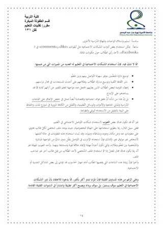 كلية التربية 
قسم الطفولة المبكرة 
مقرر: تقنيات التعليم 
تقن 131 
15 
سادساً: تسليم واستلام الواجبات والمهامّ الدّراسية الأخرى. 
« سابعاً: يمكن استخدام بعض أدوات الشّبكات الاجتماعية مثل أيقونات like » و » comment في الـ » 
« Facebook لأخذ رأي الطّلاب حول مكونات المادّة. ،» 
ممّا لا شكّ فيه، فإنّ استخدام الشّبكات الاجتماعية في التّعليم له العديد من المميزات التي من ضمنها: 
 توسيع دائرة المتعلّمين بتوفير سهولة التّواصل بينهم وبين المعل م 
 نشر الثّقافة التّقنية وتوسيع مدارك الطّلاب بإطلاعهم على أحدث المستجدات في مجال دراستهم. 
 إعطاء الفرصة لبعض الطّلاب الذين يعتريهم الخجل عند مواجهة المعلم للتّعبير عن آرائهم كتابة ممّا قد 
يساعدهم على الإبداع. 
 بل إنّ هذا من شأنه أ ن يحقق فوائد اجتماعية واقتصادية أيض اً تتمثل في خفض الإنفاق على القاعات 
الدّراسية والمباني الجامعية والأدوات والوسائل التّعليمية، والتّقليل من الكثافة المرورية في شوارع المدن، والحفاظ 
على البيئة بالتقليل من الاستخدام الورقي والطباعة. 
غ ر ير أنّه قد تكون هناك بعض العيوب لاستخدام شبكات التّواصل الاجتماعي في التّعليم. 
فعلى سبيل المثال، ربما ينطوي استخدامها على انتهاك للخصوصية، حيث يوجد ملف شخصي لكل طالب يحتوي 
على معلوماتٍ عنه وعن مكان وجوده ونشاطاته وميوله، وقد يُساء استخدام هذه المعلومات في حالة كشفها 
لأشخاص غير موثوق بهم. وكذلك فإنّ استخدام الإنترنت في التّواصل يقلّل بدون شكّ من المواجهة المباشرة 
والشّخصية بين المع لّم وطلابه، والتي تكون أحيانا مهمّة لإيجاد علاقة قوية ومستديمة بينهما. وأحد العيوب المهمّة هو 
أنّه ربما يكون هناك مجال للغشّ إذا تم استخدام الملف الشّخصي لأحد الطّلاب من ق بل طالب آخر غير صاحب 
الملف. 
وأخير ار فإنّ زيادة عدد السّاعات التي يقضيها الطّالب أمام جهاز الحاسوب قد تؤدي إلى بعض المشاكل النفسية أو 
الاجتماعية. 
وعلى الرّغم من هذه المساوئ القليلة فإنّ المزايا تبدو أكثر بكثير، ممّا يدعونا للاعتقاد بأنّ دور الشّبكات 
الاجتماعية في التّعليم سوف يستمرّ، بل سوف يزداد ويصبح أكثر تطبيق اً وانتشار اً في السّ نوات القليلة القادمة. 
 