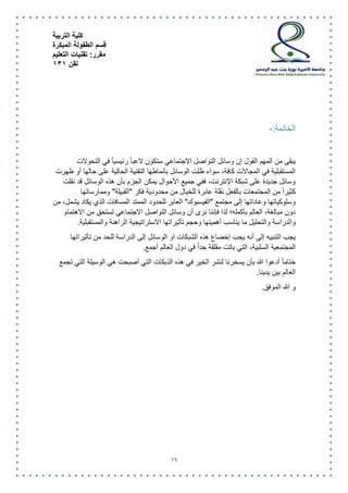 كلية التربية 
قسم الطفولة المبكرة 
مقرر: تقنيات التعليم 
تقن 131 
16 
الخاتمة:- 
يبقى من المهم القول إن وسائل التواصل الاجتماعي ستكون لاعبا رئيسيا في التحولات 
المستقبلية في المجالات كافة، سواء ظلت الوسائل بأنماطها التقنية الحالية على حالها أو ظهرت 
وسائل جديدة على شبكة الإنترنت، ففي جميع الأحوال يمكن الجزم بأن هذه الوسائل قد نقلت 
كثيراً من المجتمعات بالفعل نقلة عابرة للخيال من محدودية فكر "القبيلة" وممارساتها 
وسلوكياتها وعاداتها إلى مجتمع "الفيسبوك" العابر للحدود الممتد المسافات الذي يكاد يشمل، من 
دون مبالغة، العالم بأكمله؛ لذا فإننا نرى أن وسائل التواصل الاجتماعي تستحق من الاهتمام 
والدراسة والتحليل ما يناسب أهميتها وحجم تأثيراتها الاستراتيجية الراهنة والمستقبلية. 
يجب التنبيه إلى أنه يجب إخضاع هذه الشبكات او الوسائل إلى الدراسة للحد من تأثيراتها 
المجتمعية السلبية، التي باتت مقلقة جداً في دول العالم أجمع. 
ختاما أدعوا الله بأن يسخرنا لنشر الخير في هذه الذبكات التي أصبحت هي الوسيلة التي تجمع 
العالم بين يدينا. 
و الله الموفق. 
 