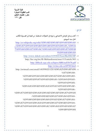 كلية التربية 
قسم الطفولة المبكرة 
مقرر: تقنيات التعليم 
تقن 131 
14 
المراجع : 
-0 كتاب وسائل التواصل الاجتماعي و دورها في التحولات المستقبلية: من لقبيلة إلى الفيسبوك للكاتب 
جمال سند السويدي 
-5 http://ar.wikipedia.org/wiki/%D8%AE%D8%AF%D9%85%D8%A9_%D8%A_%D8%A7%D9%84%D8%B4%D8%A8%D9%83%D8%A97%D9%84%D8%A7%D8%AC%D8%AA%D9%85%D8%A7%D8%B9%D9%8A%D8%A9 
-2 http://www.alukah.net/culture/0/59302/#ixzz3Kef4SCHP 
-2 http://kse.org.kw/Al-Mohandesoon/issue/113/article/365 
-2 http://libback.uqu.edu.sa/hipres/ABS/ind15678.pdf 
-2 http://rs.ksu.edu.sa/68758.html 
-1 http://twitmail.com/email/140399033/125/%D8%A2%D8%AF%D8%A7%D8%A8- %D9%88%D9%86%D8%B5%D8%A7%D8%A6%D8%AD- %D9%85%D9%87%D9%85%D8%A9-%D9%84%D9%83- %D9%83%D9%8A- %D8%AA%D8%B3%D8%AA%D9%81%D9%8A%D8%AF- %D9%85%D9%86- %D8%A7%D8%B3%D8%AA%D8%AE%D8%AF%D8%A7%D9%85-%D9%88%D8%B3%D8%A7%D8%A6%D9%84- %D9%88%D8%B4%D8%A8%D9%83%D8%A7%D8%AA- %D8%A7%D9%84%D8%AA%D9%88%D8%A7%D8%B5%D9%84- %D8%A7%D9%84%D8%A5%D8%AC%D8%AA%D9%85%D8%A7%D8%B9%D9%8A 
