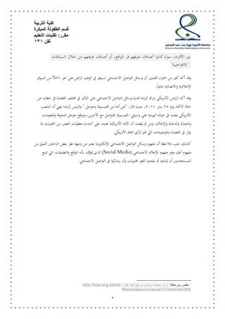 كلية التربية 
قسم الطفولة المبكرة 
مقرر: تقنيات التعليم 
تقن 131 
4 
بين الأفراد، سواء كانوا أصدقاء نعرفهم فى الواقع، أو أصدقاء عرفتهم من خلال السياقات 
1الافتراضية ". 
وقد أكد كثير من الخبراء التقنيين أن وسائل التواصل الاجتماعي تسيطر في الوقت الراهن على نحو 17 % من السوق 
الإعلامية والاتصالية عالمياً. 
وقد أكد الرئيس الأمريكي باراك أوباما قدرة وسائل التواصل الاجتماعي على التأثير في مختلف القضايا في خطابه عن 
حالة الاتحاد يوم 52 يناير 5177 ، حيث قال: "نحن أمة من الفيسبوك وجوجل ". والرئيس أوباما يعني أن الشعب 
الأمريكي يعتمد في حياته اليومية على وسيلتي: الفيسبوك للتواصل مع الآخرين، وموقع جوجل للمعرفة والمعلومات 
والتجارة والدعاية والإعلان، ومن ثم يقصـد أن الأمة الأمريكية تعتمد على أحدث معطيات العصـر من التقنيات بما 
يؤثر في القضايا والموضوعات التي تهم الرأي العام الأمريكي. 
كذلك، يجب ملاحظة أن مفهوم وسائل التواصل الاجتماعي الإلكترونية يعتبر من وجهة نظر بعض الباحثين أضيق من 
مفهوم أعمّ، وهو مفهوم الإعلام الاجتماعـي (Social Media) الذي يُعرَّف بأنه المواقع والتطبيقات التي تتيح 
للمستخدمين أن يُنشئوا أو يقدموا للغير محتويات وأن يشاركوا في التواصل الاجتماعي. 
1 مقتبس من مقالة د.م. صف اء زمان يرجع لها هنا: -http://kse.org.kw/AlMohandesoon/issue/113/article/365  