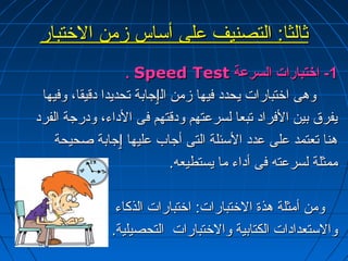 ثثااللثثاا:ب:ب االلتتصصننييفف ععللىى أأسسااسس ززممنن االلختختتتبباارر 
.. SSppeeeedd TTeesstt --11 ااختختتتببااررااتت االلسسررععةة 
ووههىى ااختختتتببااررااتت ييححدددد ففييههاا ززممنن االلٳٳججااببةة تتححددييدداا ددققييققاا،، ووففييههاا 
ييففررقق ببيينن االلففرراادد تتببععاا للسسررععتتههمم ووددققتتههمم ففىى االلددااءء،، ووددررججةة االلففرردد 
ههنناا تتععتتممدد ععللىى ععدددد االلسسئئللةة االلتتىى أأججاابب ععللييههاا ٳٳججااببةة صصححييححةة 
ممممثثللةة للسسررععتتهه ففىى أأددااءء مماا ييسستتططييععهه.. 
ووممنن أأممثثللةة ههذذةة االلختختتتببااررااتت:ب:ب ااختختتتببااررااتت االلذذككااءء 
ووااللسستتععددااددااتت االلككتتااببييةة ووااللختختتتببااررااتت االلتتححصصييللييةة.. 
 