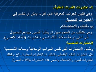 --11 ااختختتتببااررااتت االلققددررااتت االلععققللييةة:: 
ووههىى تتققييسس االلججووااننبب االلممععررففييةة للددىى االلففرردد،، ييممككنن أأنن تتننققسسمم ٳٳللىى 
أأ--ااختختتتببااررااتت االلتتححصصييلل 
بب --االلذذككااءء ووااللسستتععددااددااتت.. 
ووههىى تتتتططللبب ممنن االلممففححووصصيينن اانن ييببذذللوواا أأققصصىى ججههددههمم للللححصصوولل 
ععللىى أأععللىى ددررججةة ممممككننةة،، للذذللكك تتسسممىى ببااختختتتببااررااتت ((االلددااءء االلققصصىى)).. 
--22 ااختختتتببااررااتت االلششخخصصييةة:: 
ووتتششمملل االلختختتتببااررااتت االلتتىى تتققييسس االلججووااننبب االلووججددااننييةة ووسسممااتت االلششخخصصييةة 
ممثثلل:ب:ب ااختختتتببااررااتت االلذذككااءء االلننففععااللىى ووااللممثثااببررةة ووااللننططووااءءووااللسسييططررةة......االلخخ ،،ووككذذللكك 
ااختختتتببااررااتت االلممييوولل ووااللتتججااههااتت..ووتتسسممىى ههذذةة االلختختتتببااررااتت بب((االلددااءء االلممممييزز)).. 
 