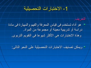 --11 االلختختتتببااررااتت االلتتححصصييللييةة 
االلتتععررييفف.. 
ههوو أأددااهه تتسستتخخددمم ففىى ققييااسس االلممععررففةة ووااللففههمم ووااللممههااررةة ففىى ممااددةة 
ددررااسسةة أأوو تتددررييببييةة ممععييننةة أأوو ممججممووععةة ممنن االلمموواادد.. 
ووههذذةة االلختختتتببااررااتت ههىى االلككثثرر ششييووععاا ففىى االلتتققووييمم االلتتررببووىى.. 
ووييممككنن تتصصننييفف االلختختتتببااررااتت االلتتححصصييللييةة ععللىى االلننححوو االلتتااللىى:ب:ب 
 