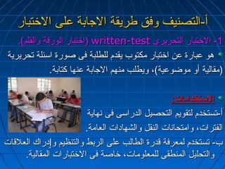 أأ--االلتتصصننييفف ووففقق ططررييققةة االلججااببةة ععللىى االلختختتتبباارر 
ااختختتتبباارر االلووررققةة ووااللققللمم)).. )) wwrriitttteenn--tteesstt --11 االلختختتتبباارر االلتتححررييررىى 
ههوو ععببااررةة ععنن ااختختتتبباارر ممككتتووبب ييققددمم للللططللببةة ففىى صصووررةة ااسسئئللةة تتححررييررييةة 
((ممققااللييةة أأوو ممووضضووععييةة))،، ووييططللبب ممننههمم االلججااببةة ععننههاا ككتتااببةة.. 
االلستستتتخخددااممااتت:: 
أأ--تتسستتخخددمم للتتققووييمم االلتتححصصييلل االلددررااسسىى ففىى ننههااييةة 
االلففتتررااتت،، ووااممتتححااننااتت االلننققلل ووااللششههااددااتت االلععااممةة.. 
بب-- تتسستتخخددمم للممععررففةة ققددررةة االلططااللبب ععللىى االلررببطط ووااللتتننظظييمم ووٳٳددررااكك االلععللققااتت 
ووااللتتححللييلل االلممننططققىى للللممععللووممااتت،، ختختااصصةة ففىى االلختختتتببااررااتت االلممققااللييةة.. 
 