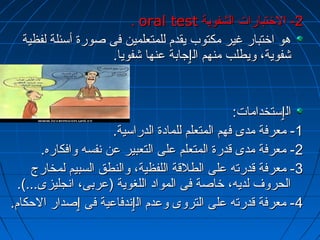 .. oorraall tteesstt --22 االلختختتتببااررااتت االلششففووييةة 
ههوو ااختختتتبباارر غرغرييرر ممككتتووبب ييققددمم للللممتتععللمميينن ففىى صصووررةة أأسسئئللةة للففظظييةة 
ششففووييةة،، ووييططللبب ممننههمم االلٳٳججااببةة ععننههاا ششففوويياا.. 
االلٳٳسستتخخددااممااتت:ب:ب 
--11 ممععررففةة ممددىى ففههمم االلممتتععللمم للللممااددةة االلددررااسسييةة.. 
--22 ممععررففةة ممددىى ققددررةة االلممتتععللمم ععللىى االلتتععببييرر ععنن ننففسسهه ووااففككااررهه.. 
--33 ممععررففةة ققددررتتهه ععللىى االلططللققةة االلللففظظييةة،، ووااللننططقق االلسسببييمم للممخخااررجج 
االلححررووفف للددييهه،، ختختااصصةة ففىى االلمموواادد االلللغغووييةة ((ععررببىى،، ااننججللييززىى......)).. 
--44 ممععررففةة ققددررتتهه ععللىى االلتتررووىى ووععددمم االلٳٳننددففااععييةة ففىى ٳٳصصدداارر االلححككاامم.. 
 