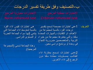 بب--االلتتصصننييفف ووففقق ططررييققةة تتففسسييرر االلددررججااتت 
االلختختتتببااررااتت ممععييااررييةة االلممررججعع.. 
N Noorrmm--rreeffrreenncceedd tteesstt 
االلختختتتببااررااتت ممححككييةة االلممررججعع.. 
CCrriitteerriioonn--rreeffrreenncceedd tteesstt 
ههههىى ااختختتتببااررااتت تتققييسس ااددااءء االلففرردد 
ببااللننسسببةة للممتتووسسطط ااددااءء االلججممااععةة االلتتىى 
ييننتتممىى ٳٳللييههاا سسووااءء االلججممااععةة االلععممررييةة 
أأوو االلممسستتووىى االلددررااسسىى.. 
ووههذذةة االلججممااععةة تتسسممىى ((االلممججممووععةة 
االلممررججععييةة)).. 
--11 ههىى ااختختتتببااررااتت ممصصممممةة تتسسممحح ببتتففسسييرر 
ددررججااتت االلففرردد ببااللننسسببةة للممججممووععةة ممنن 
االلههدداافف ااوو االلككففااييااتت ووااللممههااررااتت االلممححددددةة 
سسللففاا،، ووااللتتىى ييععتتببررههاا ممججممووععةة ممنن ختختببررااءء 
االلتتررببييههةة ووااللممتتخخصصههصصيينن ضضررووررييةة للللننججااحح 
ففىى ووححددةة أأوو ببررننااممجج ددررااسسىى ممععيينن.. 
--22 ههههههىى ااختختتتببااررااتت تتسسههههممحح ببممققااررننةة ااددااءء 
االلططااللههههبب ببممسسههههتتووييااتت ممححددددةة سسللففاا ددوونن 
االلررججووعع ٳٳللىى ااددااءء االلختخترريينن.. 
االلتتععررييفف 
 