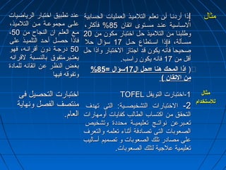 ععنندد تتططببييقق ااختختتتبباارر االلررييااضضييااتت 
ععللههىى ممججممووععههةة ممههنن االلتتللممييذذ،، 
،، ممههعع االلععللههمم اانن االلننججااحح ممنن 5500 
ففااذذاا ححصصههلل أأححههدد االلتتللممييههذذ ععللىى 
5500 ددررججههةة ددوونن أأققررااننهههه،، ففههوو 
ييععتتههببررممتتففووقق ببااللننسسههههببةة للققررااننهه 
ببغغضض االلننظظرر ععنن ااتتققااننهه للللممااددةة 
ووتتففووققهه ففييههاا 
ٳٳذذاا أأررددننههاا أأههنن ننععللههمم االلتتللممييههذذ االلععممللييااتت االلححسسااببييةة 
االلسسههااسسييةة ععننههدد ممسسههتتووىى ااتتققاانن 8855 %% ففأأككثثرر،، 
ووططللببنناا ممنن االلتتللممييذذ ححلل ااختختتتبباارر ممككوونن ممنن 2200 
ممسسههههأأللةة،، ففٳٳذذاا ااسسههههتتططااعع ححههههلل 1177 سسؤؤاالل ححلل 
صصححييححاا ففااننهه ييككوونن ققدد ااججتتاازز االلختختتتبباارر ووااذذاا ححلل 
أأققلل ممنن 1177 ففااننهه ييككوونن ررااسسبب.. 
%% ٛ(( ااذذاا االلممححكك ههنناا ==ححلل االل 1177 سسؤؤاالل == 8855 
ممنن االلتقتقققاانن )) 
ممثثاالل 
ااختختتتببااررتت االلتتححصصييلل ففىى 
ممننتتصصفف االلففصصلل ووننههااييةة 
االلععاامم.. 
TTOOFFEELL --11 ااختختتتببااررتت االلتتووييففلل 
--22 االلختختتتببااررااتت االلتتششخخييصصههههييةة:: االلتتىى تتههددفف 
االلتتححقققق ممنن ااككتتسساابب االلططااللبب ككففااييااتت أأووممههااررااتت 
تتععههههببررععنن ننووااتتههههجج تتععللييممييههههةة ممححددددةة ووتتششخخييصص 
االلصصععووببااتت االلتتىى تتصصااددففةة أأثثننااءء تتععللممهه ووااللتتععررفف 
ععللىى ممصصااددرر تتللكك االلصصععووببااتت وو تتصصممييمم أأسسااللييبب 
تتععللييممييةة ععللججييةة للتتللكك االلصصععووببااتت.. 
ممثثاالل 
للللسستتخخدداامم 
 