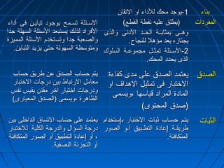 االلسسههئئللةة تتسسههممحح ببووججوودد تتببااييههنن ففىى أأددااءء 
االلففرراادد للذذللكك ييسستتببععدد االلسسئئللةة االلسسههللةة ججدداا 
ووااللصصععببةة ججدداا ووتتسستتخخددمم االلسسئئللةة االلممممييززةة 
ووممتتووسسططةة االلسسههووللةة ححتتىى ييززييدد االلتتبباايينن.. 
--11 ييووججدد ممححكك للللددااءء ااوو االلتتققاانن 
((ييططللقق ععللييهه ننققططةة االلققططعع)) 
ووههههههىى ببممثثااببههههةة االلححههههدد االلددننىى ووااللذذىى 
ييججتتااززهه ييععدد ممؤؤههلل للللننججااحح.. 
--22 االلسسههههئئللةة تتممثثههلل ممججممووععههههةة االلسسللووكك 
االلذذىى ييححدددد االلممححكك.. 
ببننااءء 
االلممففررددااتت 
ييتتمم ححسساابب االلصصددقق ععنن ططررييقق ححسساابب 
ممععاامملل االلررتتببااطط ببيينن ددررججااتت االلختختتتبباارر 
ووددررججااتت ااختختتتبباارر ااختخترر ممققنننن ييققييسس ننففسس 
االلظظااههررةة ،،ووييسسممىى ((االلصصددقق االلممععييااررىى)) 
ييععتتممدد االلصصددقق ععللىى ممددىى ككففااءءةة 
االلختختتتبباارر ففىى تتممثثييلل االلههدداافف ااوو 
االلممااددةة االلممرراادد ققييااسسههاا ،،ووييسسممىى 
((صصددقق االلممححتتووىى)) 
االلصصددقق 
ييععتتممدد ععللىى ححسساابب االلتتسسااقق االلددااختختللىى ببيينن 
ددررججةة االلسسؤؤاالل ووااللددررججةة االلككللييةة للللختختتتبباارر 
،، أأوو ٳٳععااددةة االلتتططببييقق أأوو االلصصوورر االلممتتككااففئئةة 
أأوو االلتتججززئئةة االلننصصففييةة.. 
ييتتههمم ححسسههاابب ثثببااتت االلختختتتبباارر ببٳٳسستتخخدداامم 
ططررييققههههةة ٳٳععااددةة االلتتططههههببييقق أأههههوو االلصصوورر 
االلممتتككااففئئةة.. 
االلثثببااتت 
 