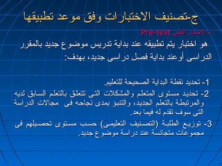 جج--تتصصننييفف االلختختتتببااررااتت ووففقق ممووععدد تتططببييققههاا 
..PPrree--tteesstt أأ-- االلختختتتبباارر االلققببللىى 
ههوو ااختختتتبباارر ييتتمم تتططببييققهه ععنندد ببددااييةة تتددررييسس ممووضضووعع ججددييدد ببااللممققرررر 
االلددررااسسىى أأووععنندد ببددااييةة ففصصلل ددررااسسىى ججددييدد،، ببههددفف:: 
--11 تتححددييدد ننققططةة االلببددااييةة االلصصححييححةة للللتتععللييمم.. 
--22 تتححددييههدد ممسسههتتووىى االلممتتععللههمم ووااللممششككللتت االلتتههىى تتتتععللههقق ببااللتتععللههمم االلسسههااببقق للددييهه 
ووااللممررتتببططههةة ببااللتتععللههمم االلججددييههدد،، ووااللتتننببههؤؤ ببممددىى ننججااححهههه ففههىى ممججااللتت االلددررااسسةة 
االلتتىى سسووفف تتققددمم للهه ففييمماا ببععدد.. 
--33 تتووززييههعع االلططللببههةة ((االلتتصصههننييفف االلتتععللييممههىى)) ححسسههبب ممسسههتتووىى تتححصصههييللههمم ففىى 
ممججممووععااتت ممتتججااننسسةة ععنندد ددررااسسةة ممووضضووعع ججددييدد.. 
 
