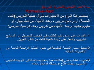 بب-- االلختختتتبباارر االلتتككووييننىى ((االلببنناائئىى أأوو االلددووررىى)).. 
FFoorrmmaattiivvee--TTeesstt 
ييسستتخخددمم ههذذاا االلننووعع ممنن االلختختتتببااررااتت ططوواالل ععممللييةة االلتتددررييسس ((ااثثننااءء 
االلححصصةة)) أأوو ببررننااممجج تتددررييببىى ،، ووععنندد االلننتتههااءء ممنن تتععللمم ممههااررةة ااوو 
ممففههوومم ججددييدد،، أأوو ببععدد االلننتتههااءء ممنن تتددررييسس ووححددةة ددررااسسييةة،، ببغغررضض:: 
--11 االلتتععررفف ععللههىى ممددىى تتققددمم االلططااللههبب ففههىى االلججااننههبب االلتتححصصههييللىى أأههوو االلببررننااممجج 
االلتتددررييببىى،، ووااللععمملل ععللىى ززييااددةة ددااففععييتتهه للللتتععللمم ممنن ختختلللل االلتتععززييزز.. 
--22 تتععددييههلل ممسسههاارر االلععممللييههةة االلتتععللييممييههةة ففههىى ضضووءء االلتتغغذذييههةة االلررااججععههةة االلننااتتججههةة ممنن 
االلختختتتببااررااتت االلببنناائئييةة.. 
--33 تتععررفف االلططااللبب ععللىى ٳٳممككااننااتتهه مممماا ييسسممحح ببممسسااععددتتهه ففىى االلتتووججييهه االلتتععللييممىى 
ووااللممههننىى،، ووأأييضضاا ععللجج أأىى ممششككللةة ققدد تتععووقق تتععللممهه.. 
 