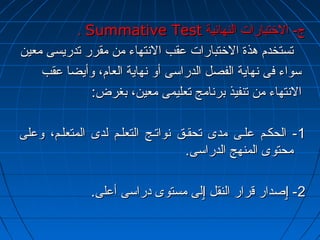.. SSuummmmaattiivvee TTeesstt جج-- االلختختتتببااررااتت االلننههاائئييةة 
تتسستتخخددمم ههذذةة االلختختتتببااررااتت ععققبب االلننتتههااءء ممنن ممققرررر تتددررييسسىى ممععيينن 
سسووااءء ففىى ننههااييةة االلففصصلل االلددررااسسىى أأوو ننههااييةة االلععاامم،، ووأأييضضاا ععققبب 
االلننتتههااءء ممنن تتننففييذذ ببررننااممجج تتععللييممىى ممععيينن،، ببغغررضض:: 
--11 االلححككههمم ععللههىى ممددىى تتححققههقق ننووااتتههجج االلتتععللههمم للددىى االلممتتععللههمم،، ووععللىى 
ممححتتووىى االلممننههجج االلددررااسسىى.. 
--22 ٳٳصصدداارر ققرراارر االلننققلل ٳٳللىى ممسستتووىى ددررااسسىى أأععللىى.. 
 