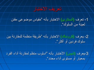 تتععررييفف االلختختتتبباارر 
--11 تتععررفف ((أأننسستتااررىى)) االلختختتتبباارر ببأأننهه ””ممققييااسس ممووضضووععىى ممققنننن 
للععييننةة ممنن االلسسللووكك““.. 
--22 ييععررفف ((ككررووننببااكك)) االلختختتتبباارر ببأأننهه ””ططررييققةة ممننظظممةة للللممققااررننةة ببيينن 
سسللووكك ففرردديينن أأوو أأككثثرر““.. 
--33 ييععررفف ((ششييسس)) االلختختتتبباارر ببأأننهه ””ااسسللووبب ممننظظمم للممققااررننةة أأددااءء االلففرردد 
ببممععيياارر أأوو ممسستتووىى أأددااءء ممححدددد““.. 
 