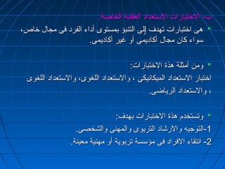 بب-- االلختختتتببااررااتت االلسستتععدداادد االلععققللييةة االلخخااصصةة.. 
ههىى ااختختتتببااررااتت تتههددفف ٳٳللىى االلتتننببؤؤ ببممسستتووىى أأددااءء االلففرردد ففىى ممججاالل ختختااصص،، 
سسووااءء ككاانن ممججاالل أأككااددييممىى أأوو غغييرر أأككااددييممىى.. 
ووممنن أأممثثللةة ههذذةة االلختختتتببااررااتت:: 
ااختختتتبباارر االلسستتععدداادد االلممييككااننييككىى ،، ووااللسستتععدداادد االلللغغووىى،، ووااللسستتععدداادد االلللغغووىى 
،، ووااللسستتععدداادد االلررييااضضىى.. 
ووتتسستتخخددمم ههذذةة االلختختتتببااررااتت ببههددفف:: 
--11 االلتتووججييهه ووااللررششاادد االلتتررييووىى ووااللممههننىى ووااللششخخصصىى.. 
--22 ااننتتققااءء االلففرراادد ففىى ممؤؤسسسسةة تتررببووييةة أأوو ممههننييةة ممععييننةة.. 
 