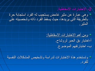 --22 االلختختتتببااررااتت االلسسققااططييةة.. 
ووههىى ععببااررةة ععنن ممثثييرر غغااممضض ييسستتججييبب للهه االلففرردد ااسستتججااببةة ححررةة 
ببااللططررييققةة االلتتىى ييررييددههاا،، ححييثث ييسسققطط االلففرردد ذذااتتهه ووششخخصصييتتهه ععللىى 
االلممثثييرر.. 
ووممنن أأههمم االلختختتتببااررااتت االلسسققااططييةة:: 
أأ--ااختختتتبباارر ببقق االلححببرر للررووششااحح.. 
بب-- ااختختتتببااررتتففههمم االلممووضضووعع.. 
ووتتسستتخخددمم ههذذةة االلختختتتببااررااتت للددررااسسةة ووتتششخخييصص االلممششككللتت االلننففسسييةة 
للللففرردد.. 
 