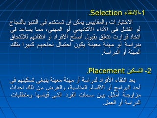 ..SSeelleeccttiioonn --11 االلننتتققااءء 
االلختختتتببااررااتت ووااللممققااييييسس ييممككنن اانن تتسستتخخددمم ففىى االلتتننببؤؤ ببااللننججااحح 
أأههوو االلففششههلل ففههىى االلددااءء االلككااددييممههىى أأههوو االلممههننههىى،، ممممههاا ييسسههااععدد ففىى 
ااتتخخااذذ ققررااررتت تتتتععللقق ببققببوولل أأصصللحح االلففرراادد ااوو ااننتتققاائئههمم للللللتتححااقق 
ببددررااسسههةة أأههوو ممههننههةة ممععييننههةة ييككوونن ااححتتمماالل ننججااححههههمم ككههببييرراا ببتتللكك 
االلممههننةة أأوو االلددررااسسةة.. 
..PPllaacceemmeenntt --22 االلتتسسككيينن 
ببععدد ااننتتققااءء االلففرراادد للددررااسسةة أأوو ممههننةة ممععييننةة ييننببغغىى تتسسككييننههمم ففىى 
أأححدد االلببررااممجج أأوو االلققسساامم االلممننااسسببةة،، ووااللغغررضض ممنن ذذللكك ااححددااثث 
ممززااووججههةة أأممثثههلل ببييههنن سسههممااتت االلففرردد االلتتههىى ققييااسسههاا ووممتتططللببااتت 
االلددررااسسةة أأوو االلععمملل.. 
 