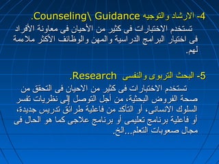 ..CCoouunnsseelliinngg GGuuiiddaannccee --44 االلررششاادد ووااللتتووججييهه 
تتسستتخخددمم االلختختتتببااررااتت ففىى ككثثييرر ممنن االلححيياانن ففىى ممععااووننةة االلففرراادد 
ففىى ااختختتتيياارر االلببررااممجج االلددررااسسييةة ووااللممههنن ووااللووظظاائئفف االلككثثرر ممللءءممةة 
للههمم.. 
..RReesseeaarrcchh --55 االلببححثث االلتتررببووىى ووااللننففسسىى 
تتسستتخخددمم االلختختتتببااررااتت ففىى ككثثييرر ممنن االلححيياانن ففىى االلتتححقققق ممنن 
صصححةة االلففررووضض االلببححثثييةة،، ممنن أأججلل االلتتووصصلل ٳٳللىى ننظظررييااتت تتففسسرر 
االلسسللووكك االلننسسااننىى،، أأوو االلتتأأككدد ممنن ففااععللييةة ططرراائئقق تتددررييسس ججددييددةة،، 
أأوو ففااععللييةة ببررننااممجج تتععللييممىى أأوو ببررننااممجج ععللججىى ككمماا ههوو االلححاالل ففىى 
ممججاالل صصععووببااتت االلتتععللمم......االلخخ.. 
 