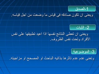 -1 الصدق 
ووييععننىى اانن تتككوونن صصااددققهه ففىى ققييااسس مماا ووضضععتت ممنن ااججلل ققييااسسهه.. 
-2 الثبات 
ووييععننىى اانن تتععططىى االلننتتاائئجج ننففسسههاا ااذذاا ااععييدد تتططببييققههاا ععللىى ننففسس 
االلففرراادد ووتتححتت ننففسس االلظظررووفف.. 
-3 الموضوعية 
ووتتععننىى ععددمم ععددمم تتااثثررههاا ببذذااتتييهه االلببااححثث ااوو االلممصصحححح ااوو ممززااججييتتهه.. 
 