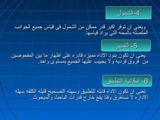 --44 االلششمموولل 
ووييععننىى اانن تتووففرر ااككببرر ققددرر ممممككنن ممنن االلششمموولل ففىى ققييااسس ججممييعع االلججووااننبب 
االلممتتصصللهه ببااللسسممهه االلتتىى ييرراادد ققييااسسههاا.. 
--55 االلتتممييييزز 
ييععننىى اانن تتككوونن ببننوودد االلددااهه ممممييززهه ققااددررهه ععللىى ااظظههاارر مماا ببيينن االلممففححووصصيينن 
ممنن ففررووقق ففررددييهه وولل ييججييييبب ععللييههاا االلججممييعع ببممسستتووىى ووااححدد.. 
--66 ااممككااننييةة االلتتططببييقق 
تتععننىى اانن تتككوونن االلددااهه ققااببللهه للللتتططببييقق ووسسههللهه االلتتصصححييحح ققللييللهه االلككللففهه سسههللهه 
االلددااررهه لل تتسستتغغررقق ووققتتاا ييققعع ختختااررجج ققددررااتت االلببااححثث ووااللممببححووثث.. 
 