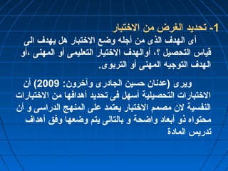 -1 تحديد الغرض من الختتبار 
أى الهدف الذى من أجله وضع الختتبار هل يهدف الى 
قياس التحصيل ؟، أوالهدف الختتيار التعليمى أو المهنى ،أو 
الهدف التوجيه المهنى أو التربوى. 
ويرى (عدنان حسين الجادرى وآخترون: 2009 ) أن 
الختتبارات التحصيلية أسهل فى تحديد أهدافها من الختتبارات 
النفسية لن مصمم الختتبار يعتمد على المنهج الدراسى و أن 
محتواه ذو أبعاد واضحة و بالتالى يتم وضعها وفق أهداف 
تدريس المادة 
 