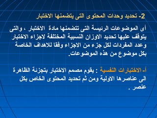 -2 تحديد وحدات المحتوى التى يتضمنها الختتبار 
أى الموضوعات الرئيسة التى تتضمنها مادة الختتبار ، والتى 
يتوقف عليها تحديد الوزان النسبية المختلفة لجزاء الختتبار 
وعدد المفردات لكل جزء من الجزاء وفقا للهداف الخاصة 
بكل موضوع من هذه الموضوعات. 
أ- الختتبارات النفسية : يقوم مصمم الختتبار بتجزئة الظاهرة 
الى عناصرها الولية ومن ثم تحديد المحتوى الخاص بكل 
عنصر . 
 