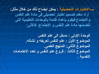 ب-الختتبارات التحصيلية : يمكن ايضاح ذلك من ختلل مثال: 
أراد معلم تصميم اختتبار تحصيلى فى مادة علم النفس 
والجتماع فيقوم بإعداد قائمة بالوحدات التعليمية التى 
تتضمنها مادة علم النفس و الجتماع، كالتى: 
الوحدة الولى : مدختل الى علم النفس 
الموضوع الول : علم النفس تعريفه و نشأته. 
الموضوع الثانى: المنهج العلمى. 
الموضوع الثالث : فروع علم النفس و تعدد الهتمامات 
النفسية . 
 