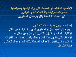 -3 تحديد الهداف أو السمات التى يراد قياسها وصياغتها 
بعبارات سلوكية قابلة للملحظة و القياس. 
أى الهداف الخاصة بكل جزء من المحتوى. 
-4 إعداد جدول بمواصفات الختتبار. 
وفيه يتم تحديد أجزاء المحتوى الذى يراد قياسه من ختلل 
الختتبار، ثم تحديد الوزن النسبى لكل جزء من ختلل عدد 
الهداف التى تتناول هذا الجزء وذلك بقصد تحديد عدد الفقرات 
أو البنود التى تقيس الهداف المتعلقة بذلك الجزء وذلك لتحقيق 
صفة الشمول . 
 