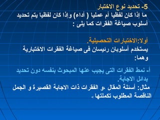 -5 تحديد نوع الختتبار 
ما إذا كان لفظيا أم عمليا ( أداء) وإذا كان لفظيا يتم تحديد 
أسلوب صياغة الفقرات كما يلى : 
أول:الختتبارات التحصيلية. 
يستخدم أسلوبان رئيسان فى صياغة الفقرات الختتبارية 
وهما: 
أ- نمط الفقرات التى يجيب عنها المبحوث بنفسه دون تحديد 
بدائل الجابة. 
مثال: أسئلة المقال ،و الفقرات ذات الجابة القصيرة و الجمل 
الناقصة المطلوب تكملتها > 
 