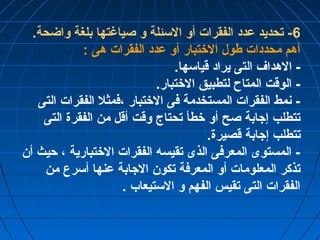 -6 تحديد عدد الفقرات أو السئلة و صياغتها بلغة واضحة. 
أهم محددات طول الختتبار أو عدد الفقرات هى : 
- الهداف التى يراد قياسها. 
- الوقت المتاح لتطبيق الختتبار. 
- نمط الفقرات المستخدمة فى الختتبار ،فمثل الفقرات التى 
تتطلب إجابة صح أو ختطأ تحتاج وقت أقل من الفقرة التى 
تتطلب إجابة قصيرة. 
- المستوى المعرفى الذى تقيسه الفقرات الختتبارية ، حيث أن 
تذكر المعلومات أو المعرفة تكون الجابة عنها أسرع من 
الفقرات التى تقيس الفهم و الستيعاب . 
 