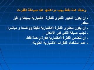 وهناك عدة نقاط يجب مراعاتها عند صياغة الفقرات 
- أن يكون التعبير اللغوى للفقرة الختتبارية بسيطا و غير 
معقد. 
- أن يكون محتوى الفقرة الختتبارية دقيقا وواضحا و مباشرا. 
- تجنب صيغة النفى قدر المكان . 
- أن تتضمن الفقرة الختتبارية فكرة واحدة فقط. 
- عدم استخدام الفقرات الختتبارية الطويلة . 
 
