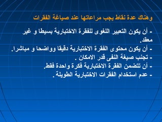 وهناك عدة نقاط يجب مراعاتها عند صياغة الفقرات 
- أن يكون التعبير اللغوى للفقرة الختتبارية بسيطا و غير 
معقد. 
- أن يكون محتوى الفقرة الختتبارية دقيقا وواضحا و مباشرا. 
- تجنب صيغة النفى قدر المكان . 
- أن تتضمن الفقرة الختتبارية فكرة واحدة فقط. 
- عدم استخدام الفقرات الختتبارية الطويلة . 
 