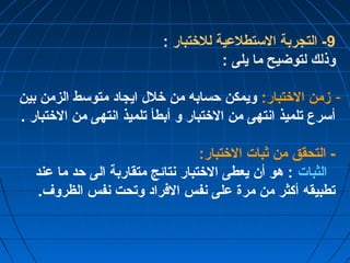 -9 التجربة الستطلعية للختتبار : 
وذلك لتوضيح ما يلى : 
- زمن الختتبار: ويمكن حسابه من ختلل ايجاد متوسط الزمن بين 
أسرع تلميذ انتهى من الختتبار و أبطأ تلميذ انتهى من الختتبار . 
- التحقق من ثبات الختتبار: 
الثبات : هو أن يعطى الختتبار نتائج متقاربة الى حد ما عند 
تطبيقه أكثر من مرة على نفس الفراد وتحت نفس الظروف. 
 