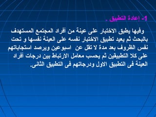 -1 إعادة التطبيق . 
وفيها يطبق الختتبار على عينة من أفراد المجتمع المستهدف 
بالبحث ثم يعيد تطبيق الختتبار نفسه على العينة نفسها و تحت 
نفس الظروف بعد مدة ل تقل عن اسبوعين ويرصد استجاباتهم 
على كل التطبيقين ثم يحسب معامل الرتباط بين درجات أفراد 
العينة فى التطبيق الول ودرجاتهم فى التطبيق الثانى. 
 