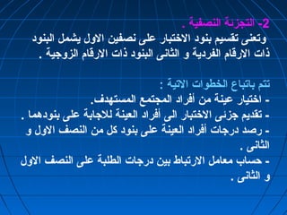 -2 التجزئة النصفية . 
وتعنى تقسيم بنود الختتبار على نصفين الول يشمل البنود 
ذات الرقام الفردية و الثانى البنود ذات الرقام الزوجية . 
تتم باتباع الخطوات التية : 
- اختتيار عينة من أفراد المجتمع المستهدف. 
- تقديم جزئى الختتبار الى أفراد العينة للجابة على بنودهما . 
- رصد درجات أفراد العينة على بنود كل من النصف الول و 
الثانى . 
- حساب معامل الرتباط بين درجات الطلبة على النصف الول 
و الثانى . 
 