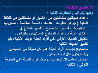 -3 الصيغ المتكافئة . 
وفيها يتم اتباع الخطوات التالية : 
-إعداد صيغتين متكافئتين من الختتبار أو متماثلتين في النقاط 
التالية ( جوهر الفقرات ، عددها ، السمة المقاسة ، صعوبتها 
، التعليمات ، أسلوب التصحيح ، تفسير النتائج ). 
-اختتيار عينة من أفراد المجتمع المستهدف بالقياس . 
-تطبيق الصيغة الولى على أفراد العينة ،وبعد النتهاء يتم 
تطبيق الصيغة الثانية . 
-تصحيح إجابات أفراد العينة على كل صيغة من الصيغتين 
وبذلك يكون لكل فرد درجتان. 
-حساب معامل الرتباط بين درجات أفراد العينة على الصيغة 
الولى و الثانية . 
 