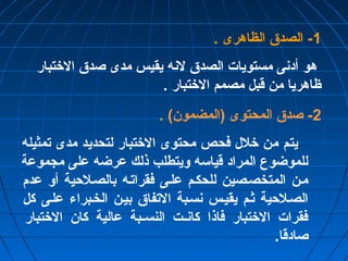 -1 الصدق الظاهرى . 
هو أدنى مستويات الصدق لنه يقيس مدى صدق الختتبار 
ظاهريا من قبل مصمم الختتبار . 
-2 صدق المحتوى (المضمون) . 
يتم من ختلل فحص محتوى الختتبار لتحديد مدى تمثيله 
للموضوع المراد قياسه ويتطلب ذلك عرضه على مجموعة 
مصن المتخصصصين للحكصم علصى فقراتصه بالصصلحية أو عدم 
الصصلحية ثصم يقيصس نسصبة التفاق بيصن الخصبراء علصى كل 
فقرات الختتبار فاذا كانصصت النسصصبة عالية كان الختتبار 
صادقا. 
 