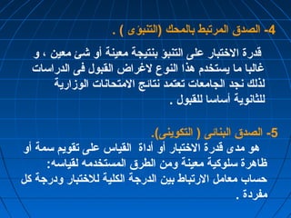-4 الصدق المرتبط بالمحك (التنبؤى ) . 
قدرة الختتبار على التنبؤ بنتيجة معينة أو شئ معين ، و 
غرالبا ما يستخدم هذا النوع لغرراض القبول فى الدراسات 
لذلك نجد الجامعات تعتمد نتائج المتحانات الوزمارية 
للثانوية أساسا للقبول . 
-5 الصدق البنائى ( التكوينى). 
هو مدى قدرة الختتبار أو أداة القياس على تقويم سمة أو 
ظاهرة سلوكية معينة ومن الطرق المستخدمه لقياسه: 
حساب معامل الرتباط بين الدرجة الكلية للختتبار ودرجة كل 
مفردة . 
 