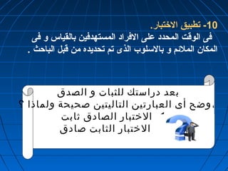 -10 تطبيق الختتبار. 
فى الوقت المحدد على الفراد المستهدفين بالقياس و فى 
المكان الملئم و بالسلوب الذى تم تحديده من قبل الباحث . 
بعد دراستك للثبات و الصدق 
، وضح أى العبارتين التاليتين صحيحة ولماذا ؟ 
-1 الختبار الصادق ثابت 
-2 الختبار الثابت صادق 
 