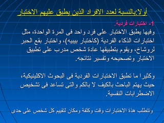 أأوولل:ب:بببااللننسسببةة للععدددد االلففرراادد االلذذيينن ييططببقق ععللييههمم االلختختتتبباارر 
--11 ااختختتتببااررااتت ففررددييةة.. 
ووففييههاا ييططببقق االلختختتتبباارر ععللىى ففرردد ووااححدد ففىى االلممررةة االلووااححددةة،، ممثثلل 
ااختختتتببااررااتت االلذذككااءء االلففررددييةة ((ككااختختتتبباارر ببييببييهه))،، ووااختختتتبباارر ببققعع االلححببرر 
للررووششااخخ،، ووييققوومم ببتتططببييققههاا ععااددةة ششخخصص ممددرربب ععللىى تتططببييقق 
االلختختتتبباارر ووتتصصححييححهه ووتتففسسييرر ننتتاائئججهه.. 
ووككثثييرراا مماا تتططببقق االلختختتتببااررااتت االلففررددييةة ففىى االلببححووثث االلككللييننييككييةة،، 
ححييثث ييههتتمم االلببااححثث ببااللككييفف لل ببااللككمم ووااللتتىى تتسسااععدد ففىى تتششخخييصص 
االلضضططررااببااتت االلننففسسييةة.. 
ووتتتتططللبب ههذذةة االلختختتتببااررااتت ووققتت ووككللففةة ووممككاانن للتتققييييمم ككلل ششخخصص ععللىى ححددىى 
 