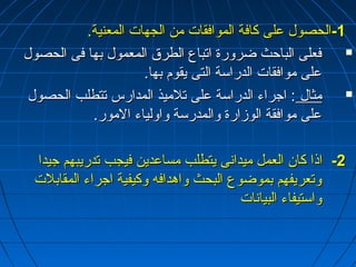 --11 االلححصصوولل ععللىى ككااففةة االلممووااففققااتت ممنن االلججههااتت االلممععننييةة.. 
ففععللىى االلببااححثث ضضررووررةة ااتتببااعع االلططررقق االلممععمموولل ببههاا ففىى االلححصصوولل  
ععللىى ممووااففققااتت االلددررااسسةة االلتتىى ييققوومم ببههاا.. 
ممثثاالل :: ااججررااءء االلددررااسسةة ععللىى تتللممييذذ االلممددااررسس تتتتططللبب االلححصصوولل  
ععللىى ممووااففققةة االلووززااررةة ووااللممددررسسةة ووااووللييااءء االلمموورر.. 
--22 ااذذاا ككاانن االلععمملل ممييددااننىى ييتتططللبب ممسسااععدديينن ففييججبب تتددررييببههمم ججييدداا 
ووتتععررييففههمم ببممووضضووعع االلببححثث ووااههددااففهه ووككييففييةة ااججررااءء االلممققااببللتت 
ووااسستتييففااءء االلببييااننااتت 
 