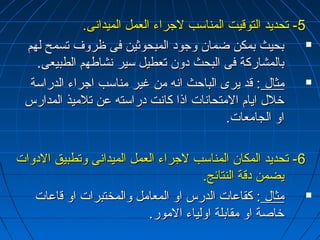 --55 تتححددييدد االلتتووقنقنييتت االلممننااسسبب للججررااءء االلععمملل االلممييددااننىى.. 
ببححييثث ببممككنن ضضمماانن ووججوودد االلممببححووثثيينن ففىى ظظررووفف تتسسممحح للههمم  
ببااللممششااررككةة ففىى االلببححثث ددوونن تتععططييلل سسييرر ننششااططههمم االلططببييععىى.. 
ممثثاالل :: قنقندد ييررىى االلببااححثث ااننهه ممنن غغييرر ممننااسسبب ااججررااءء االلددررااسسةة  
خخلللل اايياامم االلممتتححااننااتت ااذذاا ككااننتت ددررااسستتهه ععنن تتللممييذذ االلممددااررسس 
ااوو االلججااممععااتت.. 
--66 تتححددييدد االلممككاانن االلممننااسسبب للججررااءء االلععمملل االلممييددااننىى ووتتططببييقق االلددووااتت 
ييضضممنن ددقنقنةة االلننتتاائئجج.. 
ممثثاالل :: ككققااععااتت االلددررسس ااوو االلممععاامملل ووااللممخختتببررااتت ااوو قنقنااععااتت  
خخااصصةة ااوو ممققااببللةة ااووللييااءء االلمموورر.. 
 