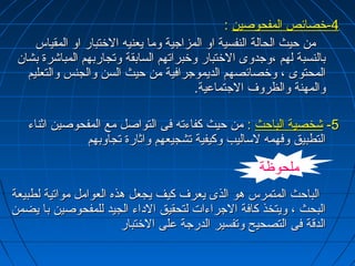 --44 خخصصاائئصص االلممففححووصصيينن :: 
ممنن ححييثث االلححااللةة االلننففسسييةة ااوو االلممززااججييةة وومماا ييععننييهه االلخختتبباارر ااوو االلممققييااسس 
ببااللننسسببةة للههمم ،،ووججددووىى االلخختتبباارر ووخخببررااتتههمم االلسسااببققةة ووتتججااررببههمم االلممببااششررةة ببششاانن 
االلممححتتووىى ،، ووخخصصاائئصصههمم االلددييممووججررااففييةة ممنن ححييثث االلسسنن ووااللججننسس ووااللتتععللييمم 
ووااللممههننةة ووااللظظررووفف االلججتتممااععييةة.. 
--55 ششخخصصييةة االلببااححثث :: ممنن ححييثث ككففااءءتتهه ففىى االلتتووااصصلل ممعع االلممففححووصصيينن ااثثننااءء 
االلتتططببييقق ووففههممهه للسسااللييبب ووككييففييةة تتششججييععههمم ووااثثااررةة تتججااووببههمم 
ملحوظة 
االلببااححثث االلممتتممررسس ههوو االلذذىى ييععررفف ككييفف ييججععلل ههذذهه االلععوواامملل ممووااتتييةة للططببييععةة 
االلببححثث ،، ووييتتخخذذ ككااففةة االلججررااءءااتت للتتححققييقق االلددااءء االلججييدد للللممففححووصصيينن بباا ييضضممنن 
االلددقنقنةة ففىى االلتتصصححييحح ووتتففسسييرر االلددررججةة ععللىى االلخختتبباارر 
 