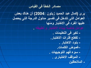 مصادر الخطأ فى القياس 
يرى (كمال عبد الحميد زميتون : 2004 ) أن هناك بعض 
العوامل التى تتدختل فى تفسير مدلول الدرجة التى يحصل 
عليها الفرد فى الختتبار ومنها 
عوامل ختاصة ببناء الختتبار و تطبيقه . 
- تغير فى التعليمات . 
- تقطع فترات الختتبار. 
- بنود الختتبار . 
-غرموض الكلمات. 
- سوء فهم التوجيهات . 
- الموقف الختتبارى . 
- الملحظين 
 