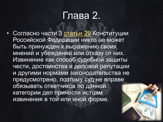 Глава 2. 
• Согласно части 3 статьи 29 Конституции 
Российской Федерации никто не может 
быть принужден к выражению своих 
мнений и убеждений или отказу от них. 
Извинение как способ судебной защиты 
чести, достоинства и деловой репутации 
и другими нормами законодательства не 
предусмотрено, поэтому суд не вправе 
обязывать ответчиков по данной 
категории дел принести истцам 
извинения в той или иной форме. 
 