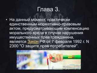 Глава 3. 
• На данный момент, практически 
единственным нормативно-правовым 
актом, предусматривающим компенсацию 
морального вреда в случае нарушения 
имущественных прав гражданина, 
является Закон РФ от 7 февраля 1992 г. N 
2300 "О защите прав потребителей". 
 