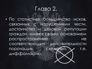 Глава 2. 
• По статистике большинство исков, 
связанных с нарушениями чести, 
достоинства и деловой репутации 
граждан, имеют своим основанием 
распространение не 
соответствующих действительности 
порочащих сведений, т.е. 
диффамацию. 
 