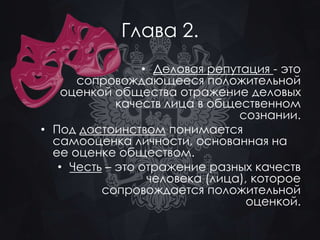 Глава 2. 
• Деловая репутация - это 
сопровождающееся положительной 
оценкой общества отражение деловых 
качеств лица в общественном 
сознании. 
• Под достоинством понимается 
самооценка личности, основанная на 
ее оценке обществом. 
• Честь – это отражение разных качеств 
человека (лица), которое 
сопровождается положительной 
оценкой. 
 