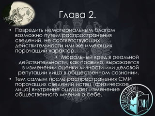 Глава 2. 
• Повредить нематериальным благам 
возможно путем распространения 
сведений, не соответствующих 
действительности или же имеющих 
порочащий характер. 
• Моральный вред в реальной 
действительности, как правило, выражается 
в изменении оценки личности или деловой 
репутации лица в общественном сознании. 
• Тем самым после распространения СМИ 
порочащих сведений истец (физическое 
лицо) внутренне ощущает изменение 
общественного мнения о себе. 
 