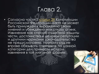 Глава 2. 
• Согласно части 3 статьи 29 Конституции 
Российской Федерации никто не может 
быть принужден к выражению своих 
мнений и убеждений или отказу от них. 
Извинение как способ судебной защиты 
чести, достоинства и деловой репутации 
и другими нормами законодательства 
не предусмотрено, поэтому суд не 
вправе обязывать ответчиков по данной 
категории дел принести истцам 
извинения в той или иной форме. 
 