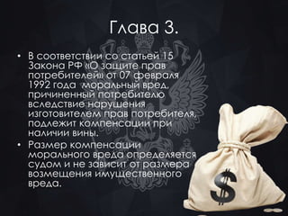Глава 3. 
• В соответствии со статьей 15 
Закона РФ «О защите прав 
потребителей» от 07 февраля 
1992 года моральный вред, 
причиненный потребителю 
вследствие нарушения 
изготовителем прав потребителя, 
подлежит компенсации при 
наличии вины. 
• Размер компенсации 
морального вреда определяется 
судом и не зависит от размера 
возмещения имущественного 
вреда. 
 